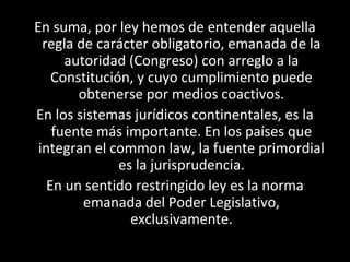 En suma, por ley hemos de entender aquella
regla de carácter obligatorio, emanada de la
autoridad (Congreso) con arreglo a la
Constitución, y cuyo cumplimiento puede
obtenerse por medios coactivos.
En los sistemas jurídicos continentales, es la
fuente más importante. En los países que
integran el common law, la fuente primordial
es la jurisprudencia.
En un sentido restringido ley es la norma
emanada del Poder Legislativo,
exclusivamente.
 