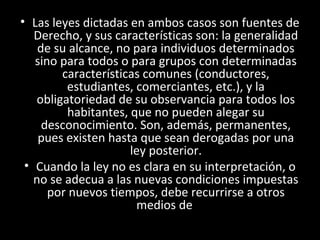 • Las leyes dictadas en ambos casos son fuentes de
Derecho, y sus características son: la generalidad
de su alcance, no para individuos determinados
sino para todos o para grupos con determinadas
características comunes (conductores,
estudiantes, comerciantes, etc.), y la
obligatoriedad de su observancia para todos los
habitantes, que no pueden alegar su
desconocimiento. Son, además, permanentes,
pues existen hasta que sean derogadas por una
ley posterior.
• Cuando la ley no es clara en su interpretación, o
no se adecua a las nuevas condiciones impuestas
por nuevos tiempos, debe recurrirse a otros
medios de
 