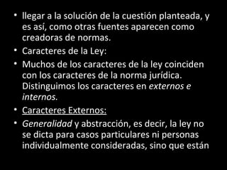 • llegar a la solución de la cuestión planteada, y
es así, como otras fuentes aparecen como
creadoras de normas.
• Caracteres de la Ley:
• Muchos de los caracteres de la ley coinciden
con los caracteres de la norma jurídica.
Distinguimos los caracteres en externos e
internos.
• Caracteres Externos:
• Generalidad y abstracción, es decir, la ley no
se dicta para casos particulares ni personas
individualmente consideradas, sino que están
 