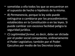 • sometidas a ella todos los que se encuentran en
el supuesto de hecho o hipótesis de la misma.
• B) Permanencia, porque la ley solo puede
extinguirse o cambiarse por los procedimientos
establecidos en la Constitución o en las leyes. Si
puede cambiar con excesiva facilidad peligra la
seguridad jurídica.
• C) Legitimidad formal, es decir, debe ser dictada
por el poder social competente, ordinariamente
el Poder Legislativo; también por el Poder
Ejecutivo por medio de los Decretos-Leyes.
 