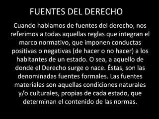 FUENTES DEL DERECHO
Cuando hablamos de fuentes del derecho, nos
referimos a todas aquellas reglas que integran el
marco normativo, que imponen conductas
positivas o negativas (de hacer o no hacer) a los
habitantes de un estado. O sea, a aquello de
donde el Derecho surge o nace. Éstas, son las
denominadas fuentes formales. Las fuentes
materiales son aquellas condiciones naturales
y/o culturales, propias de cada estado, que
determinan el contenido de las normas.
 