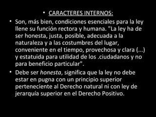 • CARACTERES INTERNOS:
• Son, más bien, condiciones esenciales para la ley
llene su función rectora y humana. "La ley ha de
ser honesta, justa, posible, adecuada a la
naturaleza y a las costumbres del lugar,
conveniente en el tiempo, provechosa y clara (...)
y estatuida para utilidad de los .ciudadanos y no
para beneficio particular".
• Debe ser honesta, significa que la ley no debe
estar en pugna con un principio superior
perteneciente al Derecho natural ni con ley de
jerarquía superior en el Derecho Positivo.
 