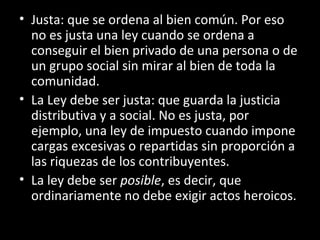 • Justa: que se ordena al bien común. Por eso
no es justa una ley cuando se ordena a
conseguir el bien privado de una persona o de
un grupo social sin mirar al bien de toda la
comunidad.
• La Ley debe ser justa: que guarda la justicia
distributiva y a social. No es justa, por
ejemplo, una ley de impuesto cuando impone
cargas excesivas o repartidas sin proporción a
las riquezas de los contribuyentes.
• La ley debe ser posible, es decir, que
ordinariamente no debe exigir actos heroicos.
 