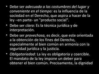 • Debe ser adecuada a las costumbres del lugar y
conveniente en el tiempo: es la influencia de la
sociedad en el Derecho, que aspira a hacer de la
ley –en parte- un "producto social".
• Debe ser clara: Es la técnica jurídica y de
interpretación.
• Debe ser provechosa, es decir, que este orientada
a la obtención de los fines del Derecho,
especialmente al bien común en armonía con la
seguridad jurídica y la justicia.
• Obligatoriedad: La ley es obligatoria y coercible.
El mandato de la ley impone un deber para
obtener el bien común. Precisamente, la dignidad
 