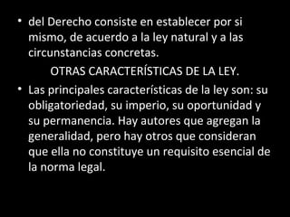 • del Derecho consiste en establecer por si
mismo, de acuerdo a la ley natural y a las
circunstancias concretas.
OTRAS CARACTERÍSTICAS DE LA LEY.
• Las principales características de la ley son: su
obligatoriedad, su imperio, su oportunidad y
su permanencia. Hay autores que agregan la
generalidad, pero hay otros que consideran
que ella no constituye un requisito esencial de
la norma legal.
 