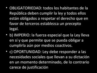 • OBLIGATORIEDAD: todos los habitantes de la
República deben cumplir la ley y todos ellos
están obligados a respetar el derecho que en
favor de terceros establezca un precepto
legal.
• b) IMPERIO: la fuerza especial que la Ley lleva
en sí y que permite que se pueda obligar a
cumplirla aún por medios coactivos.
• c) OPORTUNIDAD: Ley debe responder a las
necesidades sociales que llevan a su dictación
en un momento determinado, de lo contrario
carece de justificación
 