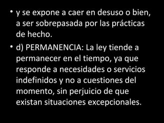 • y se expone a caer en desuso o bien,
a ser sobrepasada por las prácticas
de hecho.
• d) PERMANENCIA: La ley tiende a
permanecer en el tiempo, ya que
responde a necesidades o servicios
indefinidos y no a cuestiones del
momento, sin perjuicio de que
existan situaciones excepcionales.
 