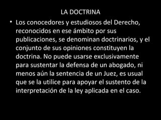 LA DOCTRINA
• Los conocedores y estudiosos del Derecho,
reconocidos en ese ámbito por sus
publicaciones, se denominan doctrinarios, y el
conjunto de sus opiniones constituyen la
doctrina. No puede usarse exclusivamente
para sustentar la defensa de un abogado, ni
menos aún la sentencia de un Juez, es usual
que se la utilice para apoyar el sustento de la
interpretación de la ley aplicada en el caso.
 