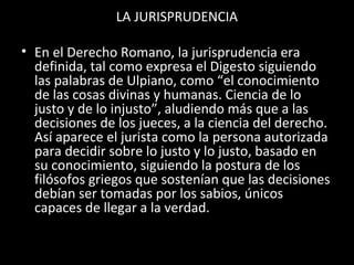 LA JURISPRUDENCIA
• En el Derecho Romano, la jurisprudencia era
definida, tal como expresa el Digesto siguiendo
las palabras de Ulpiano, como “el conocimiento
de las cosas divinas y humanas. Ciencia de lo
justo y de lo injusto”, aludiendo más que a las
decisiones de los jueces, a la ciencia del derecho.
Así aparece el jurista como la persona autorizada
para decidir sobre lo justo y lo justo, basado en
su conocimiento, siguiendo la postura de los
filósofos griegos que sostenían que las decisiones
debían ser tomadas por los sabios, únicos
capaces de llegar a la verdad.
 