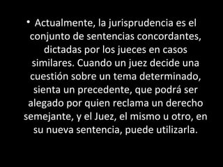 • Actualmente, la jurisprudencia es el
conjunto de sentencias concordantes,
dictadas por los jueces en casos
similares. Cuando un juez decide una
cuestión sobre un tema determinado,
sienta un precedente, que podrá ser
alegado por quien reclama un derecho
semejante, y el Juez, el mismo u otro, en
su nueva sentencia, puede utilizarla.
 