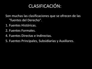 CLASIFICACIÓN:
Son muchas las clasificaciones que se ofrecen de las
"fuentes del Derecho".
1. Fuentes Históricas.
2. Fuentes Formales.
4. Fuentes Directas e Indirectas.
5. Fuentes Principales, Subsidiarias y Auxiliares.
 
