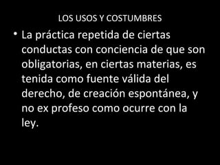 LOS USOS Y COSTUMBRES
• La práctica repetida de ciertas
conductas con conciencia de que son
obligatorias, en ciertas materias, es
tenida como fuente válida del
derecho, de creación espontánea, y
no ex profeso como ocurre con la
ley.
 