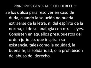 PRINCIPIOS GENERALES DEL DERECHO:
Se los utiliza para resolver en caso de
duda, cuando la solución no pueda
extraerse de la letra, ni del espíritu de la
norma, ni de su analogía con otras leyes.
Consisten en aquellos presupuestos del
orden jurídico, que inspiran su
existencia, tales como la equidad, la
buena fe, la solidaridad, o la prohibición
del abuso del derecho.
 