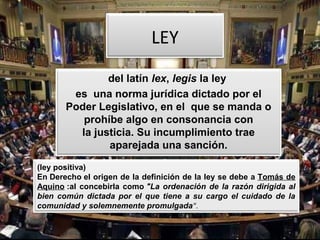 LEY
del latín lex, legis la ley 
es  una norma jurídica dictado por el 
Poder Legislativo, en el  que se manda o 
prohíbe algo en consonancia con 
la justicia. Su incumplimiento trae 
aparejada una sanción.
(ley positiva)
En Derecho el origen de la definición de la ley se debe a Tomás de 
Aquino :al concebirla como "La ordenación de la razón dirigida al
bien común dictada por el que tiene a su cargo el cuidado de la
comunidad y solemnemente promulgada".
 
