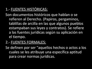 1.- FUENTES HISTÓRICAS:
Son documentos históricos que hablan o se
refieren al Derecho. (Papiros, pergaminos,
tablillas de arcilla en las que algunos pueblos
estampaban sus leyes y contratos). Se refiere
a las fuentes jurídicas según su aplicación en
el tiempo.
2.- FUENTES FORMALES:
Se definen por ser "aquellos hechos o actos a los
cuales se les atribuye una específica aptitud
para crear normas jurídicas.
 