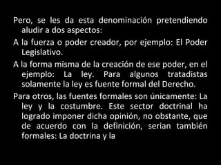 Pero, se les da esta denominación pretendiendo
aludir a dos aspectos:
A la fuerza o poder creador, por ejemplo: El Poder
Legislativo.
A la forma misma de la creación de ese poder, en el
ejemplo: La ley. Para algunos tratadistas
solamente la ley es fuente formal del Derecho.
Para otros, las fuentes formales son únicamente: La
ley y la costumbre. Este sector doctrinal ha
logrado imponer dicha opinión, no obstante, que
de acuerdo con la definición, serian también
formales: La doctrina y la
 