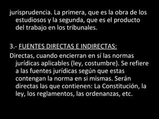 jurisprudencia. La primera, que es la obra de los
estudiosos y la segunda, que es el producto
del trabajo en los tribunales.
3.- FUENTES DIRECTAS E INDIRECTAS:
Directas, cuando encierran en sí las normas
jurídicas aplicables (ley, costumbre). Se refiere
a las fuentes jurídicas según que estas
contengan la norma en si mismas. Serán
directas las que contienen: La Constitución, la
ley, los reglamentos, las ordenanzas, etc.
 