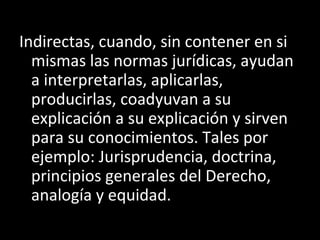 Indirectas, cuando, sin contener en si
mismas las normas jurídicas, ayudan
a interpretarlas, aplicarlas,
producirlas, coadyuvan a su
explicación a su explicación y sirven
para su conocimientos. Tales por
ejemplo: Jurisprudencia, doctrina,
principios generales del Derecho,
analogía y equidad.
 
