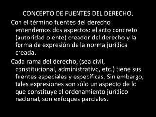 CONCEPTO DE FUENTES DEL DERECHO.
Con el término fuentes del derecho
entendemos dos aspectos: el acto concreto
(autoridad o ente) creador del derecho y la
forma de expresión de la norma jurídica
creada.
Cada rama del derecho, (sea civil,
constitucional, administrativo, etc.) tiene sus
fuentes especiales y específicas. Sin embargo,
tales expresiones son sólo un aspecto de lo
que constituye el ordenamiento jurídico
nacional, son enfoques parciales.
 