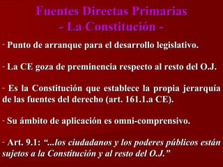 Fuentes Directas Primarias
- La Constitución -

Punto de arranque para el desarrollo legislativo.

-

La CE goza de preminencia respecto al resto del O.J.

Es la Constitución que establece la propia jerarquía
de las fuentes del derecho (art. 161.1.a CE).
-

-

Su ámbito de aplicación es omni-comprensivo.

Art. 9.1: “...los ciudadanos y los poderes públicos están
sujetos a la Constitución y al resto del O.J.”
-

 