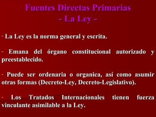 Fuentes Directas Primarias
- La Ley -

La Ley es la norma general y escrita.

Emana del órgano constitucional autorizado y
preestablecido.
-

Puede ser ordenaria o organica, así como asumir
otras formas (Decreto-Ley, Decreto-Legislativo).
-

Los Tratados Internacionales
vinculante asimilable a la Ley.
-

tienen

fuerza

 