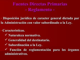Fuentes Directas Primarias
- Reglamento Disposición jurídica de caracter general dictada por
la Administración con valor subordinado a la Ley.
-

-

Caracteristicas.
 Naturaleza normativa.
 Generalidad del destinatario.
 Subordinación a la Ley.
 Función de reglamentación para los órganos
administrativos.

 