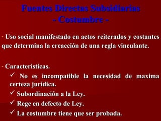 Fuentes Directas Subsidiarias
- Costumbre Uso social manifestado en actos reiterados y costantes
que determina la creacción de una regla vinculante.
-

-

Caracteristicas.
 No es incompatible la necesidad de maxima
certeza jurídica.
 Subordinación a la Ley.
 Rege en defecto de Ley.
 La costumbre tiene que ser probada.

 