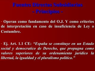 Fuentes Directas Subsidiarias
- Principios Operan como fundamento del O.J. Y como criterios
de interpretación en caso de insuficiencia de Ley o
Costumbre.
-

Ej. Art. 1.1 CE: “España se constituye en un Estado
social y democratico de Derecho, que propugna como
valores superiores de su ordenamiento jurídico la
libertad, la igualdad y el pluralismo político.”
-

 