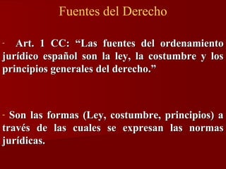 Fuentes del Derecho
Art. 1 CC: “Las fuentes del ordenamiento
jurídico español son la ley, la costumbre y los
principios generales del derecho.”
-

Son las formas (Ley, costumbre, principios) a
través de las cuales se expresan las normas
jurídicas.
-

 