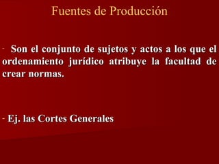 Fuentes de Producción
Son el conjunto de sujetos y actos a los que el
ordenamiento jurídico atribuye la facultad de
crear normas.
-

-

Ej. las Cortes Generales

 