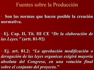 Fuentes sobre la Producción
Son las normas que hacen posible la creación
normativa.
-

Ej. Cap. II, Tit. III CE “De la elaboración de
las Leyes.” (artt. 81-92)
-

Ej. art. 81.2: “La aprobación modificación o
derogación de las leyes organicas exigirá mayoria
absoluta del Congreso, en una votación final
sobre el conjunto del proyecto.”
-

 