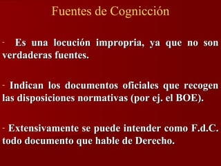 Fuentes de Cognicción
Es una locución impropria, ya que no son
verdaderas fuentes.
-

Indican los documentos oficiales que recogen
las disposiciones normativas (por ej. el BOE).
-

Extensivamente se puede intender como F.d.C.
todo documento que hable de Derecho.
-

 