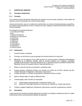 Formando a los ciudadanos del Siglo XXI
Unidad Temática 1: El Estado. Sus Funciones y Órganos
Subtema 2: Fuentes del Derecho

2.

FUENTES DEL DERECHO.

2.1

Concepto y Clasificación.

2.1.1

Concepto.

Con el término fuentes del derecho entendemos dos aspectos: el acto concreto (autoridad o ente) creador del
derecho y la forma de expresión de la norma jurídica creada.
Cada rama del derecho, (sea civil, constitucional, administrativo, etc.) tiene sus fuentes especiales y específicas.
Sin embargo, tales expresiones son sólo un aspecto de lo que constituye el ordenamiento jurídico nacional, son
enfoques parciales.
Se considera como fuentes del derecho:
- La Constitución Política,
- la ley,
- el tratado internacional,
- el decreto con fuerza de ley,
- el decreto ley,
- el reglamento,
- la ordenanza,
- la instrucción,
- la jurisprudencia,
- la costumbre y
- la doctrina jurídica.
2.1.2

Clasificación.

I.

Fuentes formales y materiales.

a)

Formales, son las formas en que se expresan las normas jurídicas en la vida social.

b)

Materiales, son los órganos de los cuales emanan las normas jurídicas: autoridades administrativas
(Presidente de la República, Alcaldes, Jefes de servicios públicos, etc.), Congreso, autoridades
judiciales (Corte Suprema, Tribunal Constitucional, etc.), organismos públicos (Contraloría General de la
República, Servicio de Impuestos Internos, Superintendencias, etc.).

II.

Desde un punto de vista de su escrituración, se distingue entre:

a)
b)

Fuentes positivas: Constitución Política, Ley, Decreto con Fuerza de Ley (DFL), Decreto Ley (DL),
Tratado Internacional, Reglamento, Ordenanzas, Instrucciones.
Fuentes racionales o no escritas: Jurisprudencia, Costumbre y Doctrina Jurídica.

III.

Dado su carácter legal o no legal, se diferencia entre:

a)

Fuentes legales, dentro de ellas se comprenden:
a.1)
a.2)

fuentes legales propiamente tales: Constitución Política y Ley.
fuentes con rango legal: Decreto con Fuerza de Ley, Decreto Ley, Tratado Internacional.

b)

Fuentes no legales: Reglamento, Ordenanzas, Instrucciones, costumbre, jurisprudencia y doctrina.

2.2

Enunciación.

A este conjunto de normativas es posible distinguirlas de acuerdo a su finalidad y contenidos de ellas. En nuestro
ordenamiento jurídico nacional podemos distinguir las siguientes.

CEAL-UCV

1

 