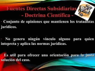 Fuentes Directas SubsidiariasFuentes Directas Subsidiarias
- Doctrina Científica -- Doctrina Científica -
- Conjunto de opiniones que mantienen los tratadistasConjunto de opiniones que mantienen los tratadistas
juridicos.juridicos.
- No genera ningún vinculo alguno para quienNo genera ningún vinculo alguno para quien
intepreta y aplica las normas jurídicas.intepreta y aplica las normas jurídicas.
- Es util para ofrecer una orientación para la justaEs util para ofrecer una orientación para la justa
solución del caso.solución del caso.
 