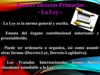 Fuentes Directas PrimariasFuentes Directas Primarias
- La Ley -- La Ley -
- La Ley es la norma general y escrita.La Ley es la norma general y escrita.
- Emana del órgano constitucional autorizado yEmana del órgano constitucional autorizado y
preestablecido.preestablecido.
- Puede ser ordenaria o organica, así como asumirPuede ser ordenaria o organica, así como asumir
otras formas (Decreto-Ley, Decreto-Legislativo).otras formas (Decreto-Ley, Decreto-Legislativo).
- Los Tratados Internacionales tienen fuerzaLos Tratados Internacionales tienen fuerza
vinculante asimilable a la Ley.vinculante asimilable a la Ley.
 