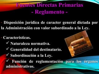 Fuentes Directas PrimariasFuentes Directas Primarias
- Reglamento -- Reglamento -
- Disposición jurídica de caracter general dictada porDisposición jurídica de caracter general dictada por
la Administración con valor subordinado a la Ley.la Administración con valor subordinado a la Ley.
- Caracteristicas.Caracteristicas.
 Naturaleza normativa.Naturaleza normativa.
 Generalidad del destinatario.Generalidad del destinatario.
 Subordinación a la Ley.Subordinación a la Ley.
 Función de reglamentación para los órganosFunción de reglamentación para los órganos
administrativos.administrativos.
 