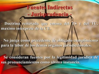 Fuentes IndirectasFuentes Indirectas
- Jurisprudencia -- Jurisprudencia -
- Doctrina reiterada que emana del TS y del TC,Doctrina reiterada que emana del TS y del TC,
maximo interprete de la CE.maximo interprete de la CE.
- No juega como precedente de obligado cumplimientoNo juega como precedente de obligado cumplimiento
para la labor de los demás órganos jurisdiccionales.para la labor de los demás órganos jurisdiccionales.
- Se consideran fuentes por la legitimidad jurídica deSe consideran fuentes por la legitimidad jurídica de
sus pronunciamientos como última instancia.sus pronunciamientos como última instancia.
 
