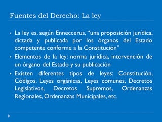 Fuentes del Derecho: La ley
• La ley es, según Enneccerus, “una proposición jurídica,
dictada y publicada por los órganos del Estado
competente conforme a la Constitución”
• Elementos de la ley: norma jurídica, intervención de
un órgano del Estado y su publicación
• Existen diferentes tipos de leyes: Constitución,
Códigos, Leyes orgánicas, Leyes comunes, Decretos
Legislativos, Decretos Supremos, Ordenanzas
Regionales, Ordenanzas Municipales, etc.
 