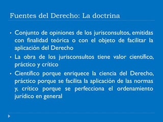 Fuentes del Derecho: La doctrina
• Conjunto de opiniones de los jurisconsultos, emitidas
con finalidad teórica o con el objeto de facilitar la
aplicación del Derecho
• La obra de los jurisconsultos tiene valor científico,
práctico y crítico
• Científico porque enriquece la ciencia del Derecho,
práctico porque se facilita la aplicación de las normas
y, crítico porque se perfecciona el ordenamiento
jurídico en general
 