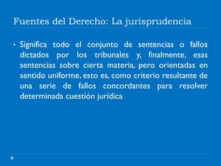 Fuentes del Derecho: La jurisprudencia
• Significa todo el conjunto de sentencias o fallos
dictados por los tribunales y, finalmente, esas
sentencias sobre cierta materia, pero orientadas en
sentido uniforme, esto es, como criterio resultante de
una serie de fallos concordantes para resolver
determinada cuestión jurídica
 