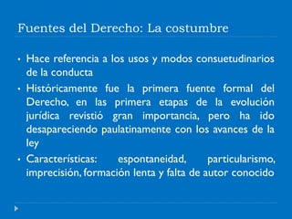Fuentes del Derecho: La costumbre
• Hace referencia a los usos y modos consuetudinarios
de la conducta
• Históricamente fue la primera fuente formal del
Derecho, en las primera etapas de la evolución
jurídica revistió gran importancia, pero ha ido
desapareciendo paulatinamente con los avances de la
ley
• Características: espontaneidad, particularismo,
imprecisión, formación lenta y falta de autor conocido
 