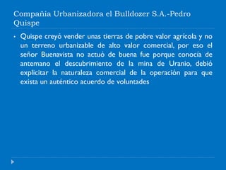 Compañía Urbanizadora el Bulldozer S.A.-Pedro
Quispe
• Quispe creyó vender unas tierras de pobre valor agrícola y no
un terreno urbanizable de alto valor comercial, por eso el
señor Buenavista no actuó de buena fue porque conocía de
antemano el descubrimiento de la mina de Uranio, debió
explicitar la naturaleza comercial de la operación para que
exista un auténtico acuerdo de voluntades
 