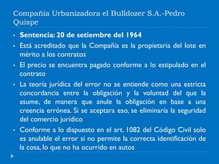 Compañía Urbanizadora el Bulldozer S.A.-Pedro
Quispe
• Sentencia: 20 de setiembre del 1964
• Está acreditado que la Compañía es la propietaria del lote en
mérito a los contratos
• El precio se encuentra pagado conforme a lo estipulado en el
contrato
• La teoría jurídica del error no se entiende como una estricta
concordancia entre la obligación y la voluntad del que la
asume, de manera que anule la obligación en base a una
creencia errónea. Si se aceptara eso, se eliminaría la seguridad
del comercio jurídico
• Conforme a lo dispuesto en el art. 1082 del Código Civil solo
es anulable el error si no permite la correcta identificación de
la cosa, lo que no ha ocurrido en autos
 