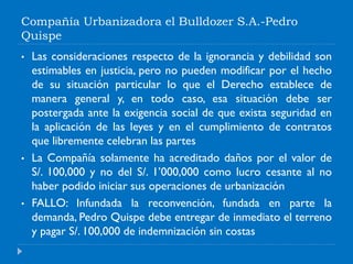 Compañía Urbanizadora el Bulldozer S.A.-Pedro
Quispe
• Las consideraciones respecto de la ignorancia y debilidad son
estimables en justicia, pero no pueden modificar por el hecho
de su situación particular lo que el Derecho establece de
manera general y, en todo caso, esa situación debe ser
postergada ante la exigencia social de que exista seguridad en
la aplicación de las leyes y en el cumplimiento de contratos
que libremente celebran las partes
• La Compañía solamente ha acreditado daños por el valor de
S/. 100,000 y no del S/. 1’000,000 como lucro cesante al no
haber podido iniciar sus operaciones de urbanización
• FALLO: Infundada la reconvención, fundada en parte la
demanda, Pedro Quispe debe entregar de inmediato el terreno
y pagar S/. 100,000 de indemnización sin costas
 