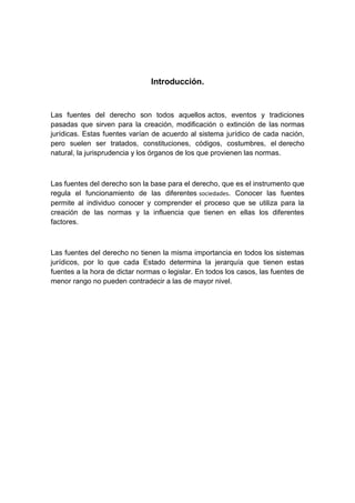 Introducción.
Las fuentes del derecho son todos aquellos actos, eventos y tradiciones
pasadas que sirven para la creación, modificación o extinción de las normas
jurídicas. Estas fuentes varían de acuerdo al sistema jurídico de cada nación,
pero suelen ser tratados, constituciones, códigos, costumbres, el derecho
natural, la jurisprudencia y los órganos de los que provienen las normas.
Las fuentes del derecho son la base para el derecho, que es el instrumento que
regula el funcionamiento de las diferentes sociedades. Conocer las fuentes
permite al individuo conocer y comprender el proceso que se utiliza para la
creación de las normas y la influencia que tienen en ellas los diferentes
factores.
Las fuentes del derecho no tienen la misma importancia en todos los sistemas
jurídicos, por lo que cada Estado determina la jerarquía que tienen estas
fuentes a la hora de dictar normas o legislar. En todos los casos, las fuentes de
menor rango no pueden contradecir a las de mayor nivel.
 