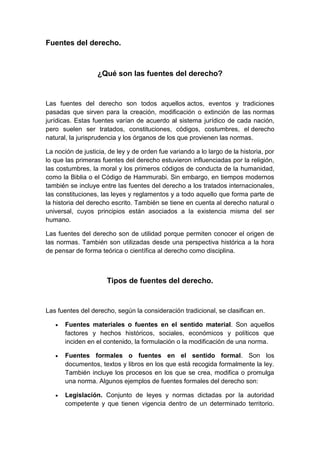 Fuentes del derecho.
¿Qué son las fuentes del derecho?
Las fuentes del derecho son todos aquellos actos, eventos y tradiciones
pasadas que sirven para la creación, modificación o extinción de las normas
jurídicas. Estas fuentes varían de acuerdo al sistema jurídico de cada nación,
pero suelen ser tratados, constituciones, códigos, costumbres, el derecho
natural, la jurisprudencia y los órganos de los que provienen las normas.
La noción de justicia, de ley y de orden fue variando a lo largo de la historia, por
lo que las primeras fuentes del derecho estuvieron influenciadas por la religión,
las costumbres, la moral y los primeros códigos de conducta de la humanidad,
como la Biblia o el Código de Hammurabi. Sin embargo, en tiempos modernos
también se incluye entre las fuentes del derecho a los tratados internacionales,
las constituciones, las leyes y reglamentos y a todo aquello que forma parte de
la historia del derecho escrito. También se tiene en cuenta al derecho natural o
universal, cuyos principios están asociados a la existencia misma del ser
humano.
Las fuentes del derecho son de utilidad porque permiten conocer el origen de
las normas. También son utilizadas desde una perspectiva histórica a la hora
de pensar de forma teórica o científica al derecho como disciplina.
Tipos de fuentes del derecho.
Las fuentes del derecho, según la consideración tradicional, se clasifican en.
 Fuentes materiales o fuentes en el sentido material. Son aquellos
factores y hechos históricos, sociales, económicos y políticos que
inciden en el contenido, la formulación o la modificación de una norma.
 Fuentes formales o fuentes en el sentido formal. Son los
documentos, textos y libros en los que está recogida formalmente la ley.
También incluye los procesos en los que se crea, modifica o promulga
una norma. Algunos ejemplos de fuentes formales del derecho son:
 Legislación. Conjunto de leyes y normas dictadas por la autoridad
competente y que tienen vigencia dentro de un determinado territorio.
 