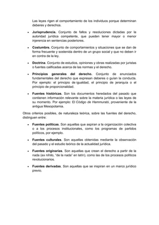 Las leyes rigen el comportamiento de los individuos porque determinan
deberes y derechos.
 Jurisprudencia. Conjunto de fallos y resoluciones dictadas por la
autoridad jurídica competente, que pueden tener mayor o menor
injerencia en sentencias posteriores.
 Costumbre. Conjunto de comportamientos y situaciones que se dan de
forma frecuente y sostenida dentro de un grupo social y que no deben ir
en contra de la ley.
 Doctrina. Conjunto de estudios, opiniones y obras realizadas por juristas
o fuentes calificadas acerca de las normas y el derecho.
 Principios generales del derecho. Conjunto de enunciados
fundamentales del derecho que expresan deberes o guían la conducta.
Por ejemplo: el principio de igualdad, el principio de jerarquía o el
principio de proporcionalidad.
 Fuentes históricas. Son los documentos heredados del pasado que
contienen información relevante sobre la materia jurídica o las leyes de
su momento. Por ejemplo: El Código de Hammurabi, proveniente de la
antigua Mesopotamia.
Otros criterios posibles, de naturaleza teórica, sobre las fuentes del derecho,
distinguen entre:
 Fuentes políticas. Son aquellas que aspiran a la organización colectiva
o a los procesos institucionales, como los programas de partidos
políticos, por ejemplo.
 Fuentes culturales. Son aquellas obtenidas mediante la observación
del pasado y el estudio teórico de la actualidad jurídica.
 Fuentes originarias. Son aquellas que crean el derecho a partir de la
nada (ex nihilo, “de la nada” en latín), como las de los procesos políticos
revolucionarios.
 Fuentes derivadas. Son aquellas que se inspiran en un marco jurídico
previo.
 