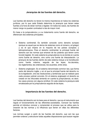 Jerarquías de las fuentes del derecho.
Las fuentes del derecho no tienen la misma importancia en todos los sistemas
jurídicos, por lo que cada Estado determina la jerarquía que tienen estas
fuentes a la hora de dictar normas o legislar. En todos los casos, las fuentes de
menor rango no pueden contradecir a las de mayor nivel.
En base a la jurisprudencia y a su tratamiento como fuente del derecho, se
diferencian dos sistemas principales:
 Sistema continental. Es también conocido como derecho europeo
(porque es aquel que se deriva de sistemas como el romano y el griego)
y es el que impera en la mayoría de los países europeos y
latinoamericanos. Para el derecho continental, la principal fuente del
derecho son las normas que emanan de los poderes que tienen como
función legislar. En este sistema la jurisprudencia no es tenida en cuenta
como fuente de derecho, sino como una fuente de interpretación. La
jerarquía de las fuentes dentro de este sistema incluye a la Constitución
como fuente máxima, seguida de las leyes, los decretos,
los reglamentos, las ordenanzas, los acuerdos, entre otras.
 Sistema anglosajón. Es el sistema denominado common law, que forma
parte del derecho inglés, y en el que la principal fuente del derecho no
es la legislación, sino las resoluciones y sentencias que se realizan para
cada proceso judicial concreto. En el sistema anglosajón el derecho es
creado en los tribunales teniendo en cuenta la jurisprudencia, es decir,
los casos previos con alguna similitud. En este sistema la jerarquía está
encabezada por la jurisprudencia seguida de las leyes.
Importancia de las fuentes del derecho.
Las fuentes del derecho son la base para el derecho, que es el instrumento que
regula el funcionamiento de las diferentes sociedades. Conocer las fuentes
permite al individuo conocer y comprender el proceso que se utiliza para la
creación de las normas y la influencia que tienen en ellas los diferentes
factores.
Las normas surgen a partir de las fuentes del derecho, que son las que
permiten ordenar y estructurar todas aquellas disposiciones que buscan regular
 
