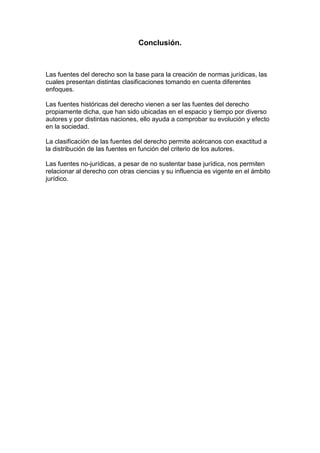 Conclusión.
Las fuentes del derecho son la base para la creación de normas jurídicas, las
cuales presentan distintas clasificaciones tomando en cuenta diferentes
enfoques.
Las fuentes históricas del derecho vienen a ser las fuentes del derecho
propiamente dicha, que han sido ubicadas en el espacio y tiempo por diverso
autores y por distintas naciones, ello ayuda a comprobar su evolución y efecto
en la sociedad.
La clasificación de las fuentes del derecho permite acércanos con exactitud a
la distribución de las fuentes en función del criterio de los autores.
Las fuentes no-jurídicas, a pesar de no sustentar base jurídica, nos permiten
relacionar al derecho con otras ciencias y su influencia es vigente en el ámbito
jurídico.
 