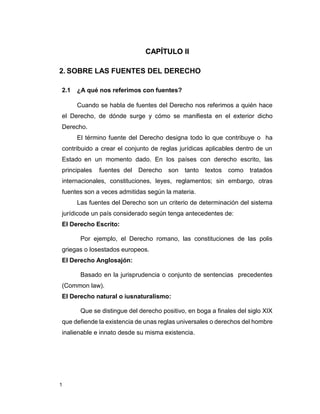 1
CAPÍTULO II
2. SOBRE LAS FUENTES DEL DERECHO
2.1 ¿A qué nos referimos con fuentes?
Cuando se habla de fuentes del Derecho nos referimos a quién hace
el Derecho, de dónde surge y cómo se manifiesta en el exterior dicho
Derecho.
El término fuente del Derecho designa todo lo que contribuye o ha
contribuido a crear el conjunto de reglas jurídicas aplicables dentro de un
Estado en un momento dado. En los países con derecho escrito, las
principales fuentes del Derecho son tanto textos como tratados
internacionales, constituciones, leyes, reglamentos; sin embargo, otras
fuentes son a veces admitidas según la materia.
Las fuentes del Derecho son un criterio de determinación del sistema
jurídicode un país considerado según tenga antecedentes de:
El Derecho Escrito:
Por ejemplo, el Derecho romano, las constituciones de las polis
griegas o losestados europeos.
El Derecho Anglosajón:
Basado en la jurisprudencia o conjunto de sentencias precedentes
(Common law).
El Derecho natural o iusnaturalismo:
Que se distingue del derecho positivo, en boga a finales del siglo XIX
que defiende la existencia de unas reglas universales o derechos del hombre
inalienable e innato desde su misma existencia.
 